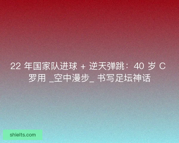 22 年国家队进球 + 逆天弹跳：40 岁 C 罗用 _空中漫步_ 书写足坛神话