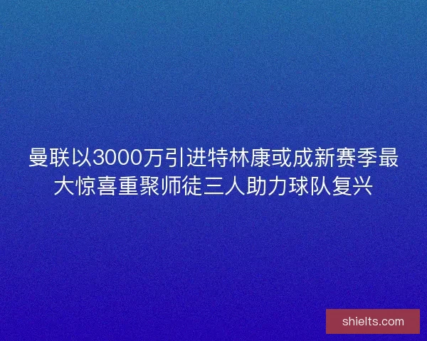 曼联以3000万引进特林康或成新赛季最大惊喜重聚师徒三人助力球队复兴