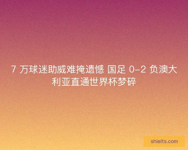 7 万球迷助威难掩遗憾 国足 0-2 负澳大利亚直通世界杯梦碎