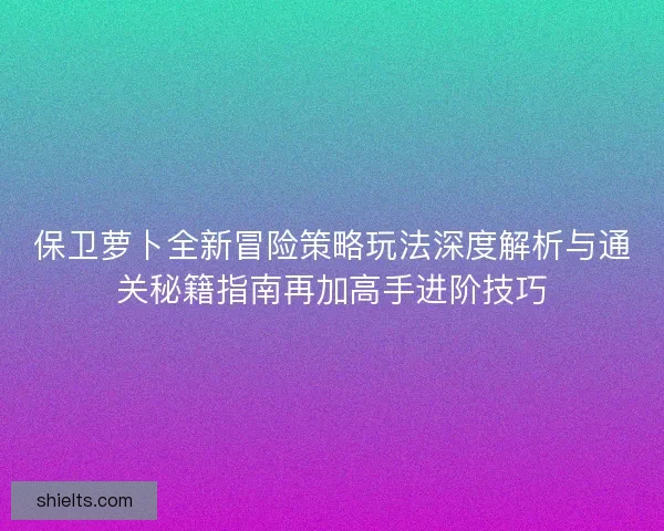 保卫萝卜全新冒险策略玩法深度解析与通关秘籍指南再加高手进阶技巧