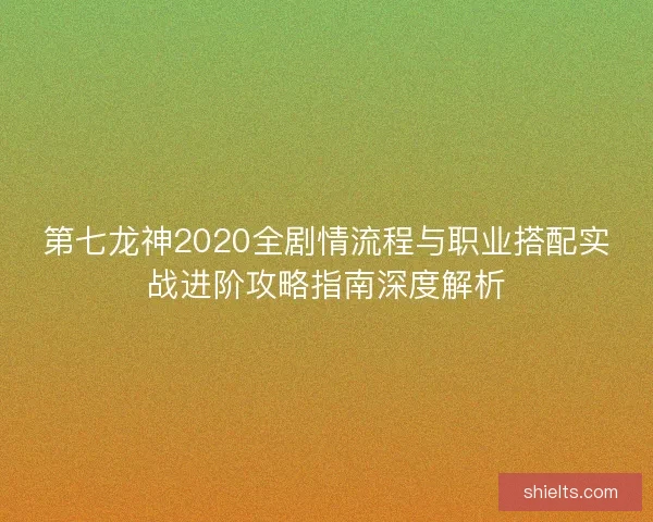第七龙神2020全剧情流程与职业搭配实战进阶攻略指南深度解析