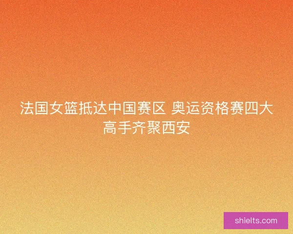 法国女篮抵达中国赛区 奥运资格赛四大高手齐聚西安