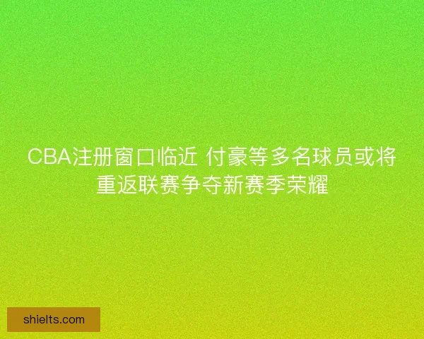 CBA注册窗口临近 付豪等多名球员或将重返联赛争夺新赛季荣耀
