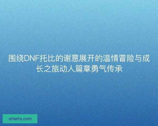 围绕DNF托比的谢意展开的温情冒险与成长之旅动人篇章勇气传承