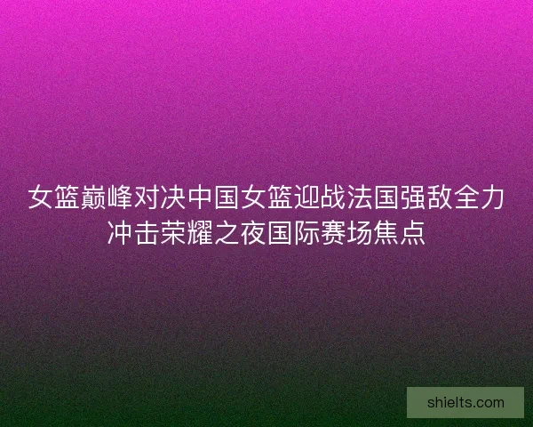 女篮巅峰对决中国女篮迎战法国强敌全力冲击荣耀之夜国际赛场焦点