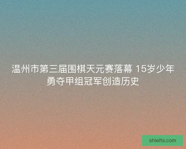温州市第三届围棋天元赛落幕 15岁少年勇夺甲组冠军创造历史