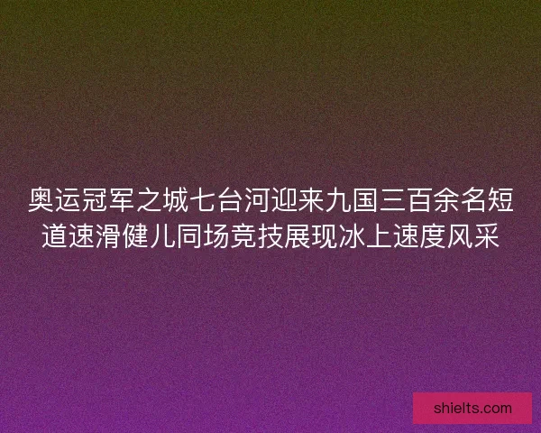 奥运冠军之城七台河迎来九国三百余名短道速滑健儿同场竞技展现冰上速度风采 奥运冠军之城七台河迎来九国三百余名短道速滑健儿同场竞技展现冰上速度风采