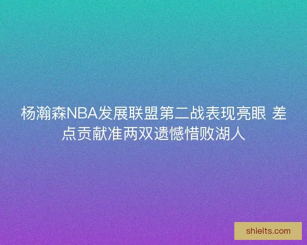 杨瀚森NBA发展联盟第二战表现亮眼 差点贡献准两双遗憾惜败湖人