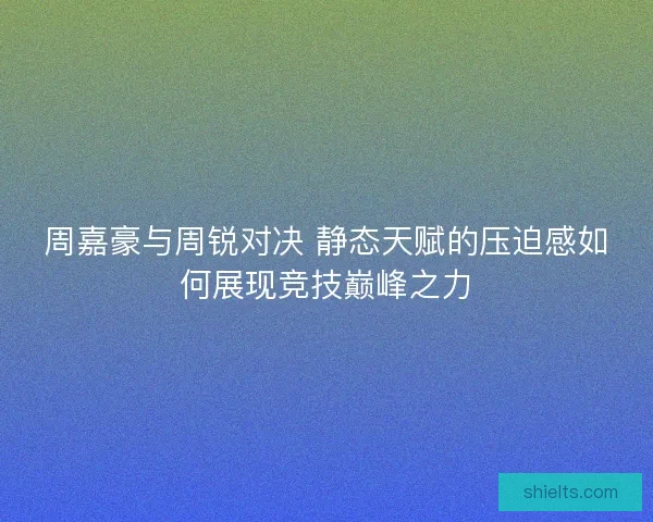 周嘉豪与周锐对决 静态天赋的压迫感如何展现竞技巅峰之力