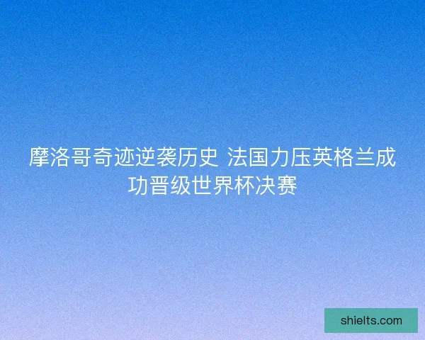 摩洛哥奇迹逆袭历史 法国力压英格兰成功晋级世界杯决赛