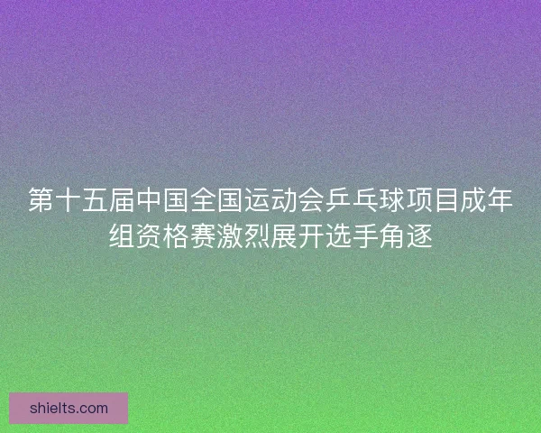 第十五届中国全国运动会乒乓球项目成年组资格赛激烈展开选手角逐