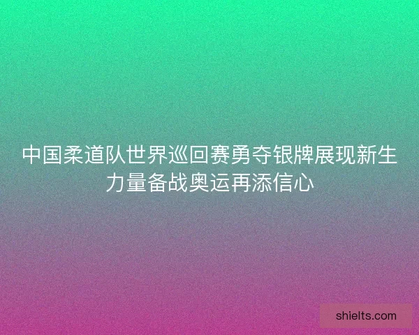 中国柔道队世界巡回赛勇夺银牌展现新生力量备战奥运再添信心