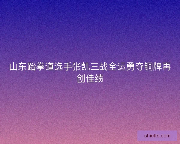山东跆拳道选手张凯三战全运勇夺铜牌再创佳绩