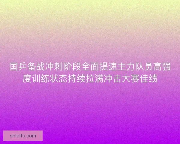 国乒备战冲刺阶段全面提速主力队员高强度训练状态持续拉满冲击大赛佳绩