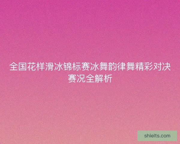 全国花样滑冰锦标赛冰舞韵律舞精彩对决赛况全解析