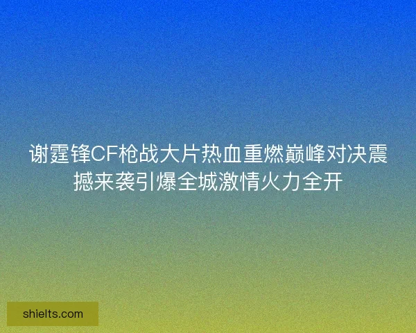 谢霆锋CF枪战大片热血重燃巅峰对决震撼来袭引爆全城激情火力全开
