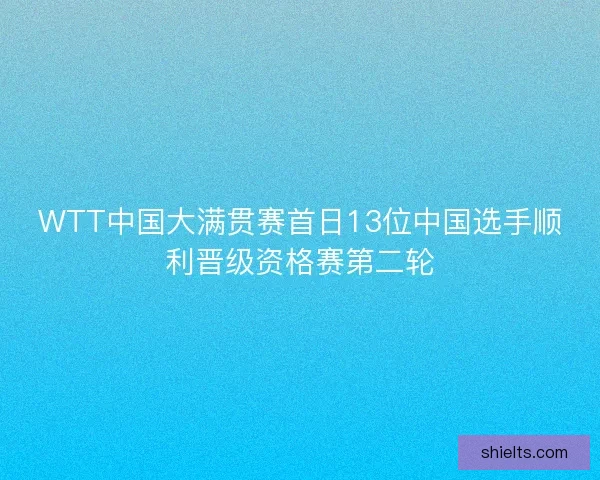 WTT中国大满贯赛首日13位中国选手顺利晋级资格赛第二轮