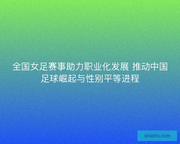 全国女足赛事助力职业化发展 推动中国足球崛起与性别平等进程