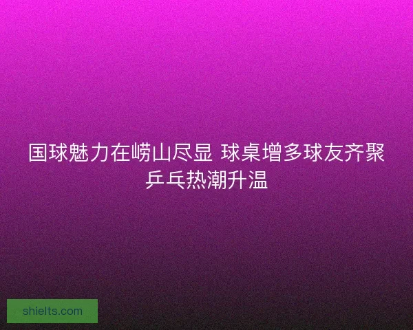 国球魅力在崂山尽显 球桌增多球友齐聚乒乓热潮升温