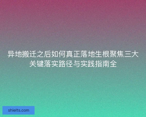 异地搬迁之后如何真正落地生根聚焦三大关键落实路径与实践指南全