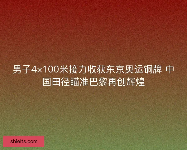 男子4×100米接力收获东京奥运铜牌 中国田径瞄准巴黎再创辉煌